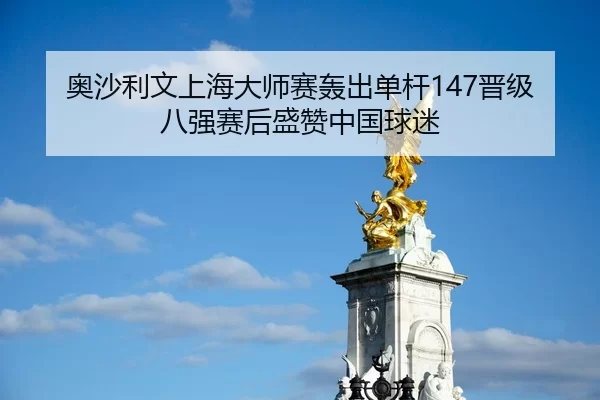 奥沙利文上海大师赛轰出单杆147晋级八强赛后盛赞中国球迷