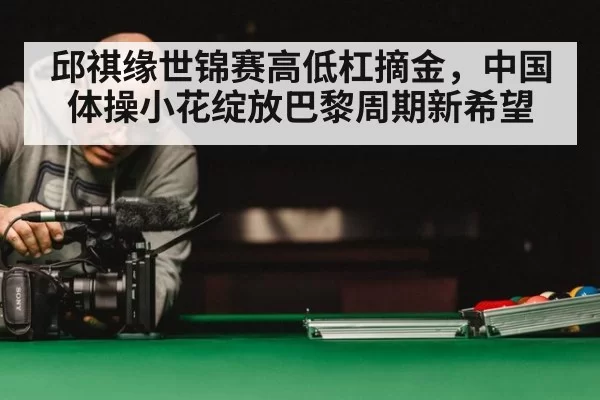 邱祺缘世锦赛高低杠摘金，中国体操小花绽放巴黎周期新希望