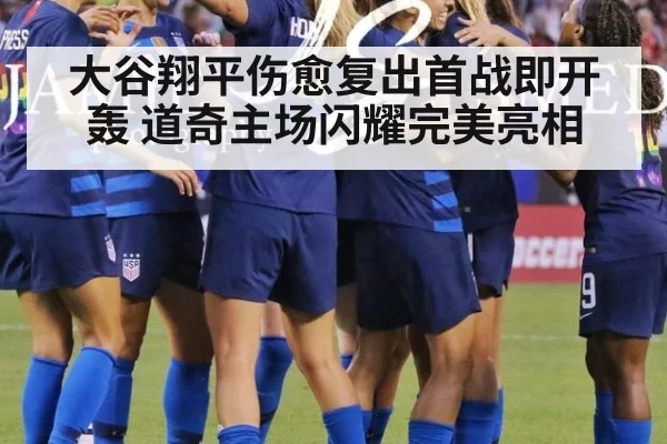 大谷翔平伤愈复出首战即开轰 道奇主场闪耀完美亮相