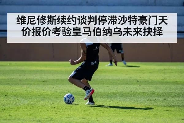 维尼修斯续约谈判停滞沙特豪门天价报价考验皇马伯纳乌未来抉择